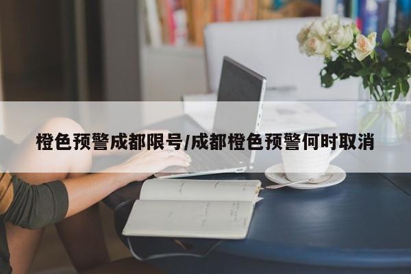橙色预警成都限号/成都橙色预警何时取消