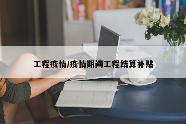 工程疫情/疫情期间工程结算补贴