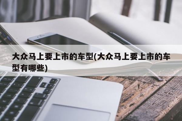 大众马上要上市的车型(大众马上要上市的车型有哪些)