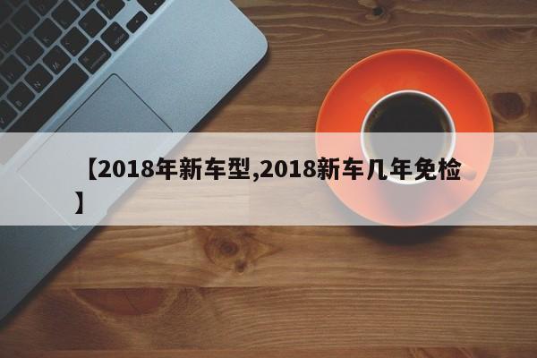 【2018年新车型,2018新车几年免检】