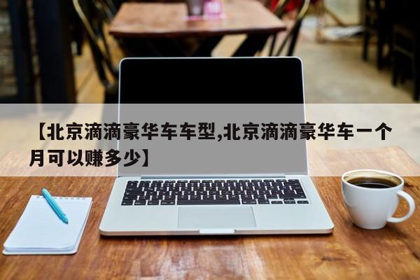 【北京滴滴豪华车车型,北京滴滴豪华车一个月可以赚多少】