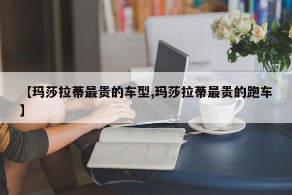 【玛莎拉蒂最贵的车型,玛莎拉蒂最贵的跑车】