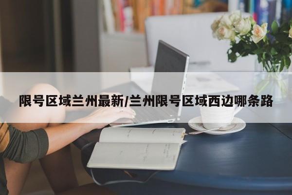 限号区域兰州最新/兰州限号区域西边哪条路