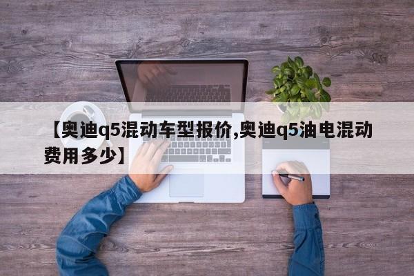 【奥迪q5混动车型报价,奥迪q5油电混动费用多少】