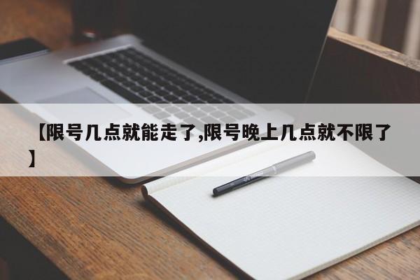 【限号几点就能走了,限号晚上几点就不限了】