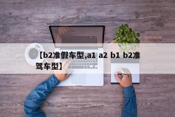 【b2准假车型,a1 a2 b1 b2准驾车型】
