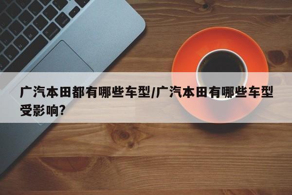 广汽本田都有哪些车型/广汽本田有哪些车型受影响?