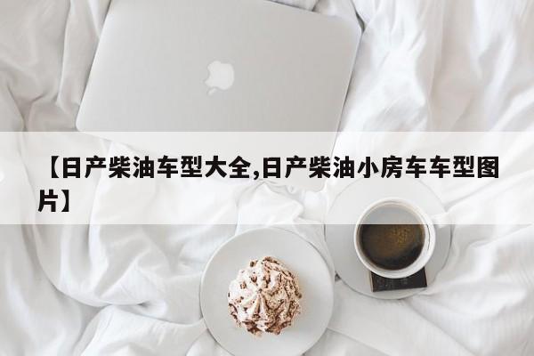 【日产柴油车型大全,日产柴油小房车车型图片】