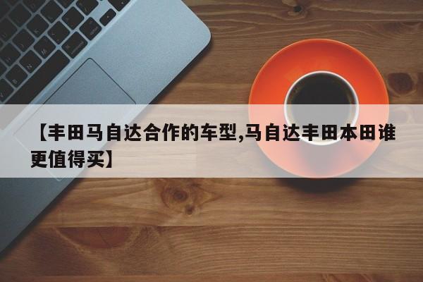 【丰田马自达合作的车型,马自达丰田本田谁更值得买】