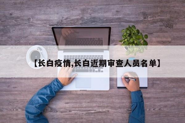 【长白疫情,长白近期审查人员名单】