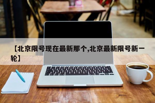 【北京限号现在最新那个,北京最新限号新一轮】