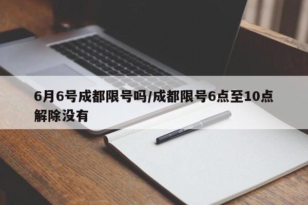 6月6号成都限号吗/成都限号6点至10点解除没有