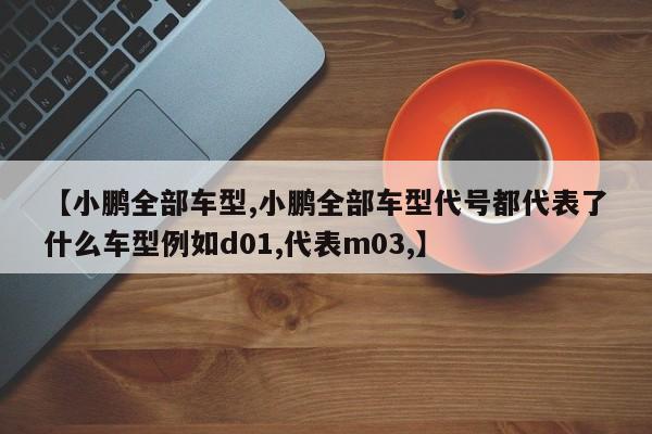 【小鹏全部车型,小鹏全部车型代号都代表了什么车型例如d01,代表m03,】