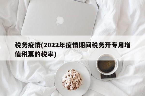 税务疫情(2022年疫情期间税务开专用增值税票的税率)