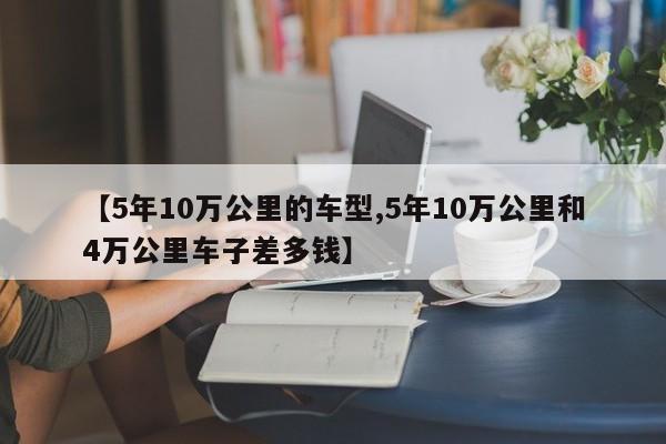 【5年10万公里的车型,5年10万公里和4万公里车子差多钱】