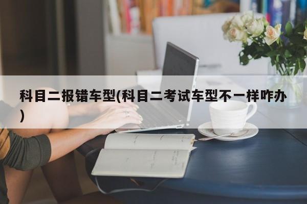 科目二报错车型(科目二考试车型不一样咋办)