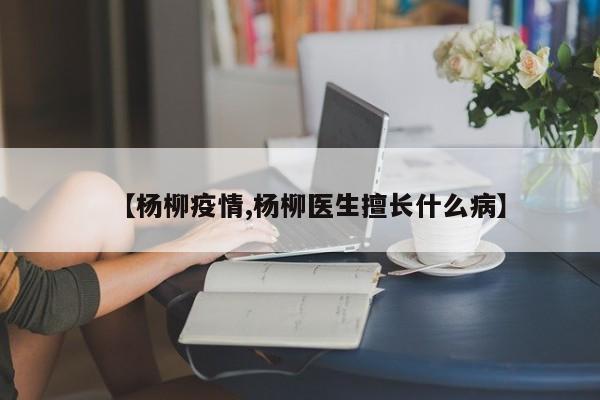 【杨柳疫情,杨柳医生擅长什么病】