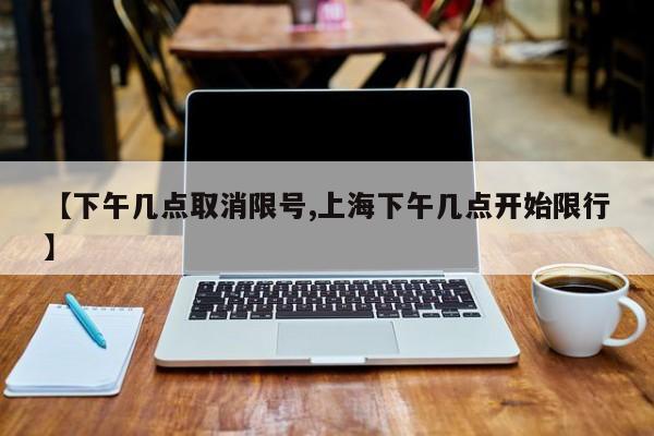 【下午几点取消限号,上海下午几点开始限行】