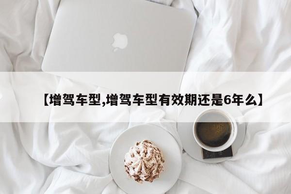 【增驾车型,增驾车型有效期还是6年么】