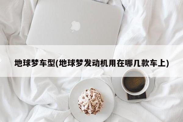 地球梦车型(地球梦发动机用在哪几款车上)