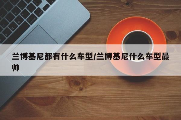 兰博基尼都有什么车型/兰博基尼什么车型最帅