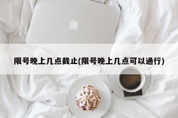 限号晚上几点截止(限号晚上几点可以通行)