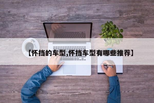 【怀挡的车型,怀挡车型有哪些推荐】
