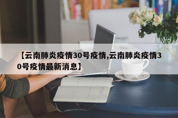 【云南肺炎疫情30号疫情,云南肺炎疫情30号疫情最新消息】