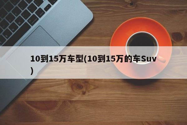 10到15万车型(10到15万的车Suv)