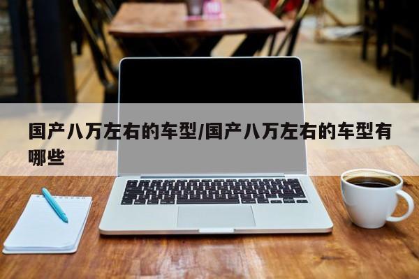 国产八万左右的车型/国产八万左右的车型有哪些