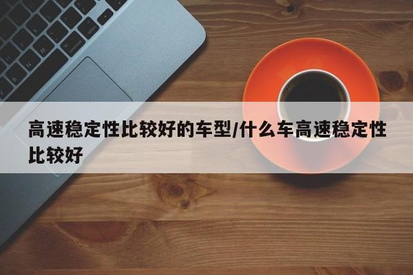 高速稳定性比较好的车型/什么车高速稳定性比较好