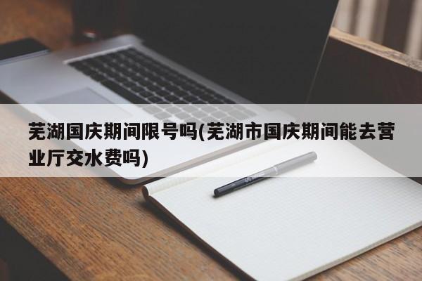 芜湖国庆期间限号吗(芜湖市国庆期间能去营业厅交水费吗)