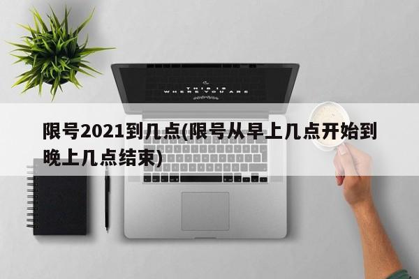 限号2021到几点(限号从早上几点开始到晚上几点结束)