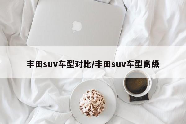 丰田suv车型对比/丰田suv车型高级
