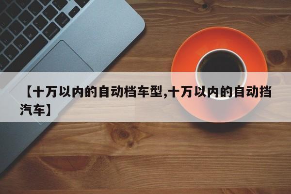 【十万以内的自动档车型,十万以内的自动挡汽车】