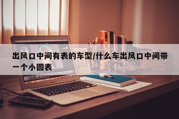 出风口中间有表的车型/什么车出风口中间带一个小圆表