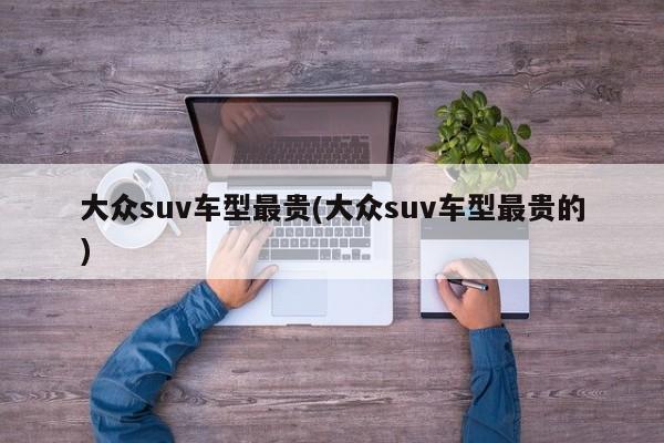 大众suv车型最贵(大众suv车型最贵的)