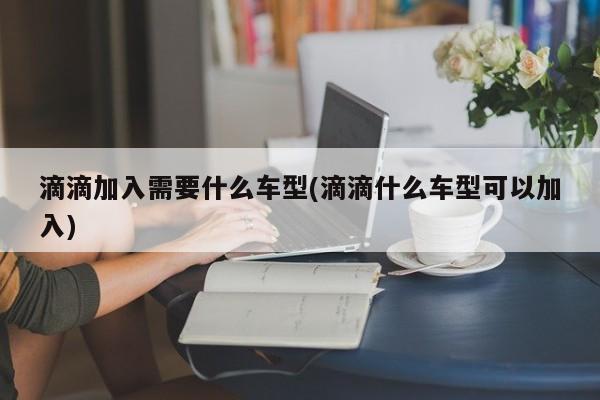 滴滴加入需要什么车型(滴滴什么车型可以加入)