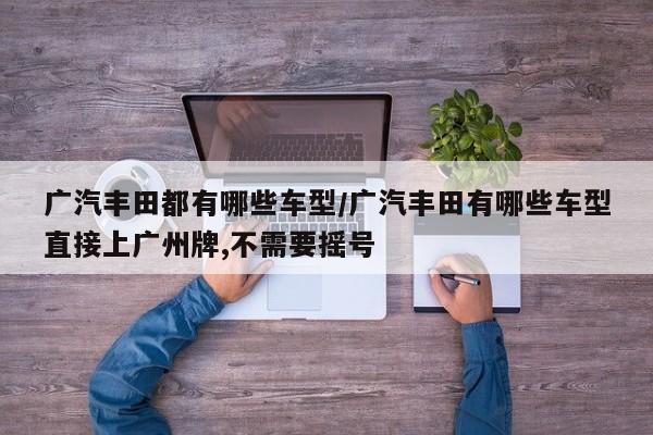 广汽丰田都有哪些车型/广汽丰田有哪些车型直接上广州牌,不需要摇号
