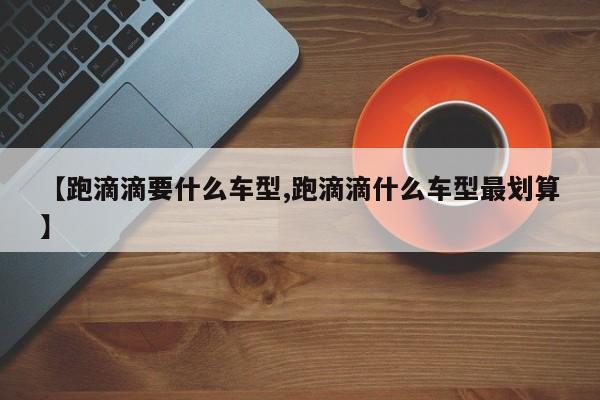 【跑滴滴要什么车型,跑滴滴什么车型最划算】