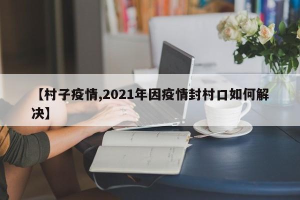 【村子疫情,2021年因疫情封村口如何解决】