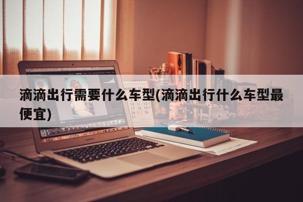 滴滴出行需要什么车型(滴滴出行什么车型最便宜)