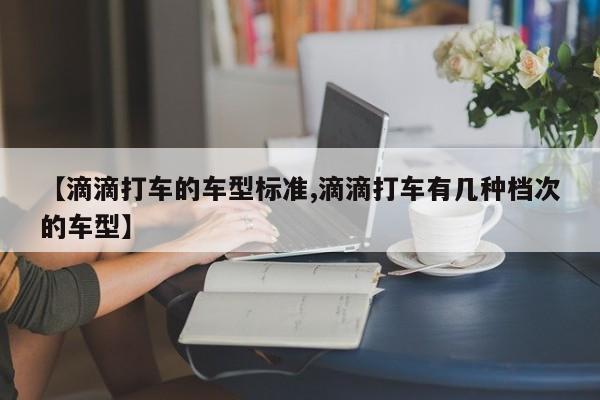 【滴滴打车的车型标准,滴滴打车有几种档次的车型】