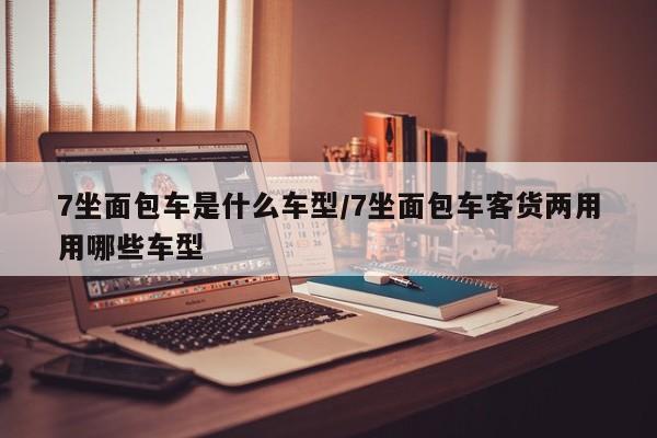 7坐面包车是什么车型/7坐面包车客货两用用哪些车型