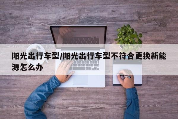 阳光出行车型/阳光出行车型不符合更换新能源怎么办