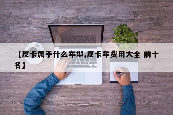 【皮卡属于什么车型,皮卡车费用大全 前十名】