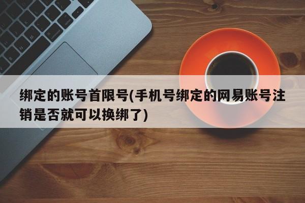 绑定的账号首限号(手机号绑定的网易账号注销是否就可以换绑了)