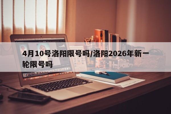 4月10号洛阳限号吗/洛阳2026年新一轮限号吗