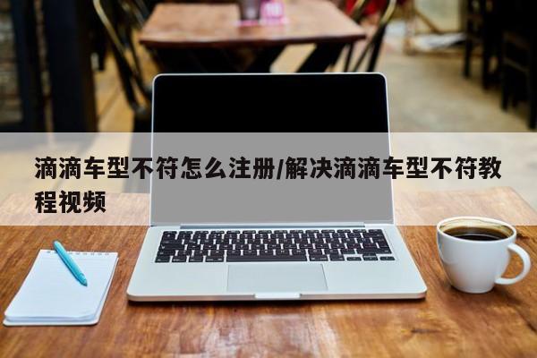 滴滴车型不符怎么注册/解决滴滴车型不符教程视频
