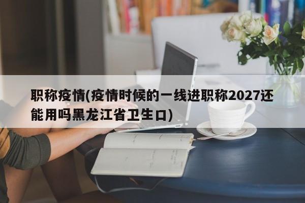 职称疫情(疫情时候的一线进职称2027还能用吗黑龙江省卫生口)